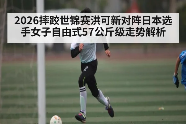 2026摔跤世锦赛洪可新对阵日本选手女子自由式57公斤级走势解析
